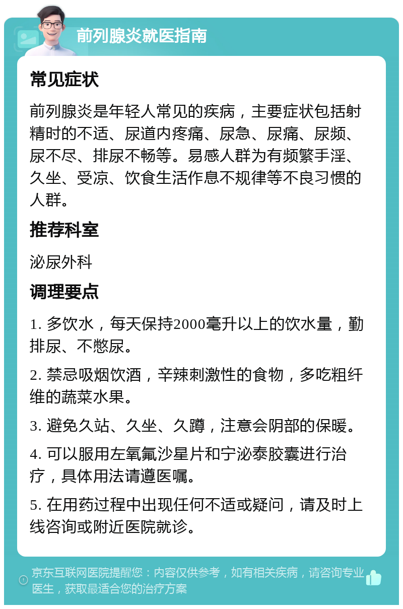 前列腺炎就医指南 常见症状 前列腺炎是年轻人常见的疾病，主要症状包括射精时的不适、尿道内疼痛、尿急、尿痛、尿频、尿不尽、排尿不畅等。易感人群为有频繁手淫、久坐、受凉、饮食生活作息不规律等不良习惯的人群。 推荐科室 泌尿外科 调理要点 1. 多饮水，每天保持2000毫升以上的饮水量，勤排尿、不憋尿。 2. 禁忌吸烟饮酒，辛辣刺激性的食物，多吃粗纤维的蔬菜水果。 3. 避免久站、久坐、久蹲，注意会阴部的保暖。 4. 可以服用左氧氟沙星片和宁泌泰胶囊进行治疗，具体用法请遵医嘱。 5. 在用药过程中出现任何不适或疑问，请及时上线咨询或附近医院就诊。