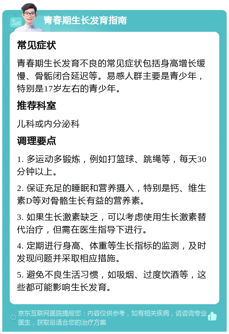 青春期生长发育指南 常见症状 青春期生长发育不良的常见症状包括身高增长缓慢、骨骺闭合延迟等。易感人群主要是青少年，特别是17岁左右的青少年。 推荐科室 儿科或内分泌科 调理要点 1. 多运动多锻炼，例如打篮球、跳绳等，每天30分钟以上。 2. 保证充足的睡眠和营养摄入，特别是钙、维生素D等对骨骼生长有益的营养素。 3. 如果生长激素缺乏，可以考虑使用生长激素替代治疗，但需在医生指导下进行。 4. 定期进行身高、体重等生长指标的监测，及时发现问题并采取相应措施。 5. 避免不良生活习惯，如吸烟、过度饮酒等，这些都可能影响生长发育。