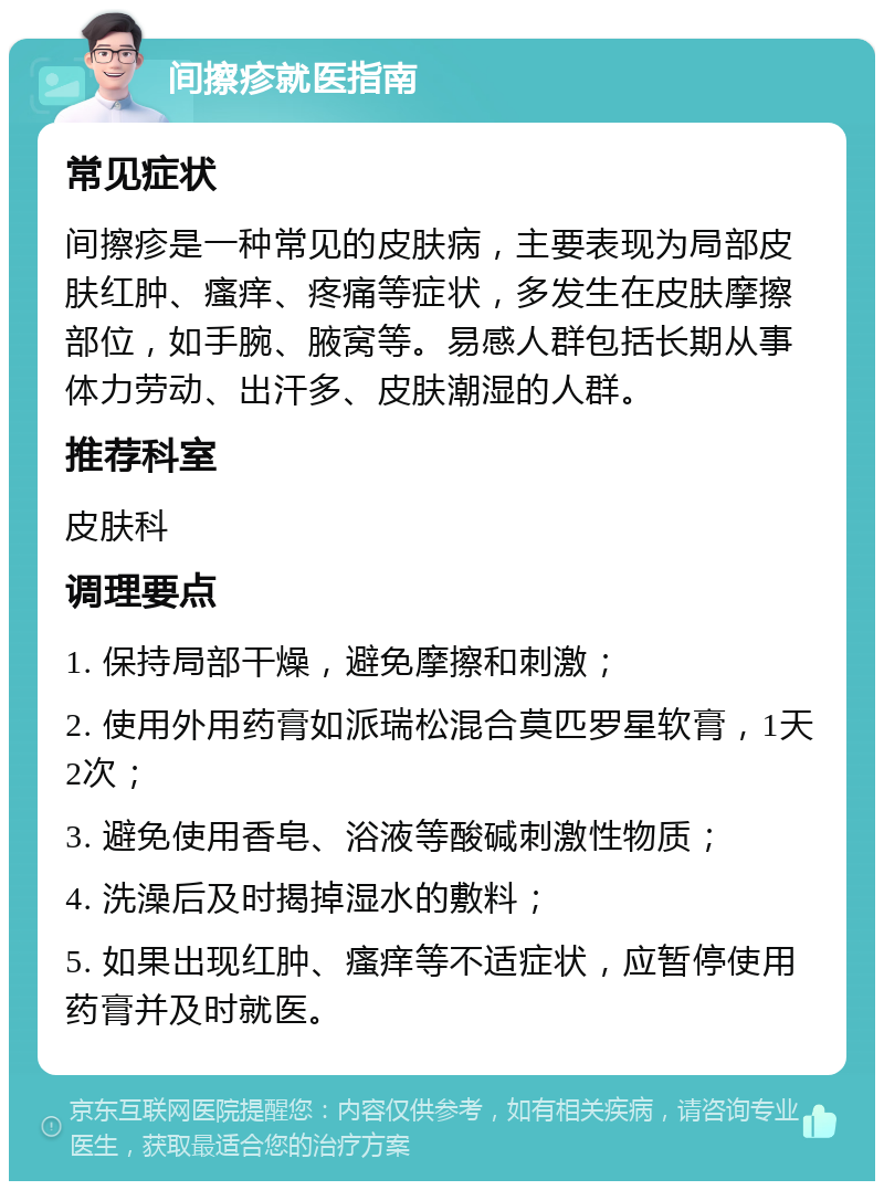 间擦疹就医指南 常见症状 间擦疹是一种常见的皮肤病，主要表现为局部皮肤红肿、瘙痒、疼痛等症状，多发生在皮肤摩擦部位，如手腕、腋窝等。易感人群包括长期从事体力劳动、出汗多、皮肤潮湿的人群。 推荐科室 皮肤科 调理要点 1. 保持局部干燥，避免摩擦和刺激； 2. 使用外用药膏如派瑞松混合莫匹罗星软膏，1天2次； 3. 避免使用香皂、浴液等酸碱刺激性物质； 4. 洗澡后及时揭掉湿水的敷料； 5. 如果出现红肿、瘙痒等不适症状，应暂停使用药膏并及时就医。