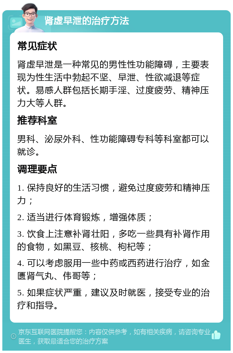 肾虚早泄的治疗方法 常见症状 肾虚早泄是一种常见的男性性功能障碍，主要表现为性生活中勃起不坚、早泄、性欲减退等症状。易感人群包括长期手淫、过度疲劳、精神压力大等人群。 推荐科室 男科、泌尿外科、性功能障碍专科等科室都可以就诊。 调理要点 1. 保持良好的生活习惯，避免过度疲劳和精神压力； 2. 适当进行体育锻炼，增强体质； 3. 饮食上注意补肾壮阳，多吃一些具有补肾作用的食物，如黑豆、核桃、枸杞等； 4. 可以考虑服用一些中药或西药进行治疗，如金匮肾气丸、伟哥等； 5. 如果症状严重，建议及时就医，接受专业的治疗和指导。