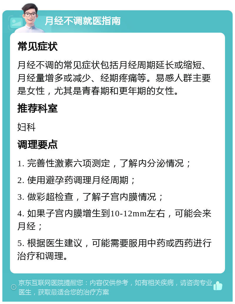 月经不调就医指南 常见症状 月经不调的常见症状包括月经周期延长或缩短、月经量增多或减少、经期疼痛等。易感人群主要是女性，尤其是青春期和更年期的女性。 推荐科室 妇科 调理要点 1. 完善性激素六项测定，了解内分泌情况； 2. 使用避孕药调理月经周期； 3. 做彩超检查，了解子宫内膜情况； 4. 如果子宫内膜增生到10-12mm左右，可能会来月经； 5. 根据医生建议，可能需要服用中药或西药进行治疗和调理。