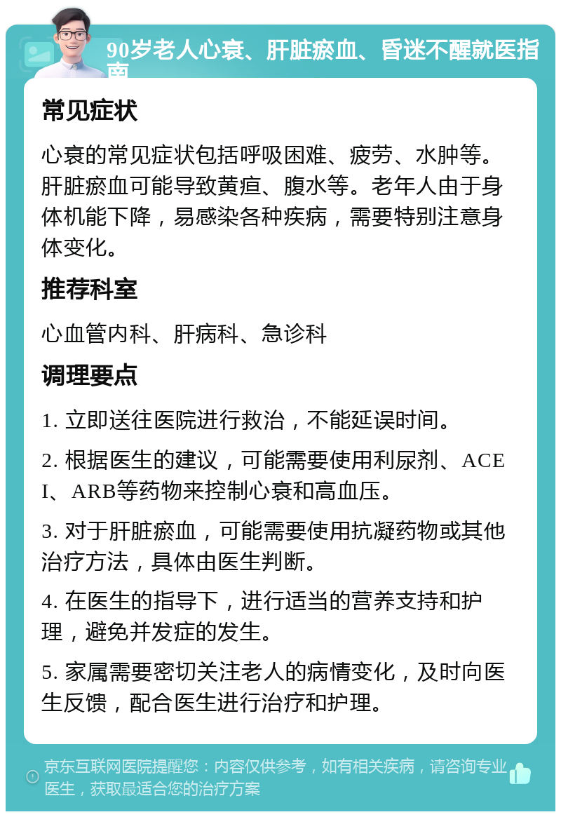 90岁老人心衰、肝脏瘀血、昏迷不醒就医指南 常见症状 心衰的常见症状包括呼吸困难、疲劳、水肿等。肝脏瘀血可能导致黄疸、腹水等。老年人由于身体机能下降，易感染各种疾病，需要特别注意身体变化。 推荐科室 心血管内科、肝病科、急诊科 调理要点 1. 立即送往医院进行救治，不能延误时间。 2. 根据医生的建议，可能需要使用利尿剂、ACEI、ARB等药物来控制心衰和高血压。 3. 对于肝脏瘀血，可能需要使用抗凝药物或其他治疗方法，具体由医生判断。 4. 在医生的指导下，进行适当的营养支持和护理，避免并发症的发生。 5. 家属需要密切关注老人的病情变化，及时向医生反馈，配合医生进行治疗和护理。