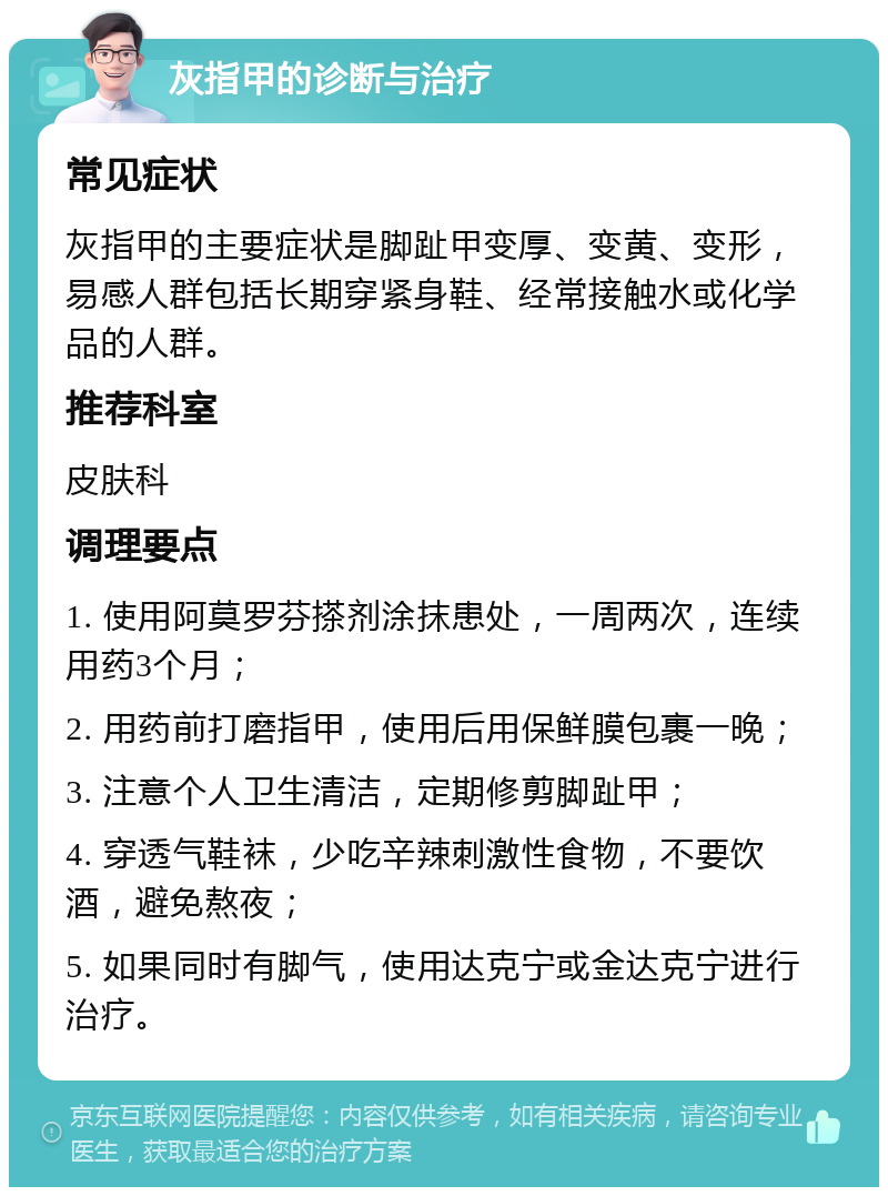 灰指甲的诊断与治疗 常见症状 灰指甲的主要症状是脚趾甲变厚、变黄、变形，易感人群包括长期穿紧身鞋、经常接触水或化学品的人群。 推荐科室 皮肤科 调理要点 1. 使用阿莫罗芬搽剂涂抹患处，一周两次，连续用药3个月； 2. 用药前打磨指甲，使用后用保鲜膜包裹一晚； 3. 注意个人卫生清洁，定期修剪脚趾甲； 4. 穿透气鞋袜，少吃辛辣刺激性食物，不要饮酒，避免熬夜； 5. 如果同时有脚气，使用达克宁或金达克宁进行治疗。