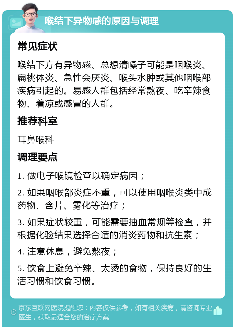 喉结下异物感的原因与调理 常见症状 喉结下方有异物感、总想清嗓子可能是咽喉炎、扁桃体炎、急性会厌炎、喉头水肿或其他咽喉部疾病引起的。易感人群包括经常熬夜、吃辛辣食物、着凉或感冒的人群。 推荐科室 耳鼻喉科 调理要点 1. 做电子喉镜检查以确定病因； 2. 如果咽喉部炎症不重，可以使用咽喉炎类中成药物、含片、雾化等治疗； 3. 如果症状较重，可能需要抽血常规等检查，并根据化验结果选择合适的消炎药物和抗生素； 4. 注意休息，避免熬夜； 5. 饮食上避免辛辣、太烫的食物，保持良好的生活习惯和饮食习惯。