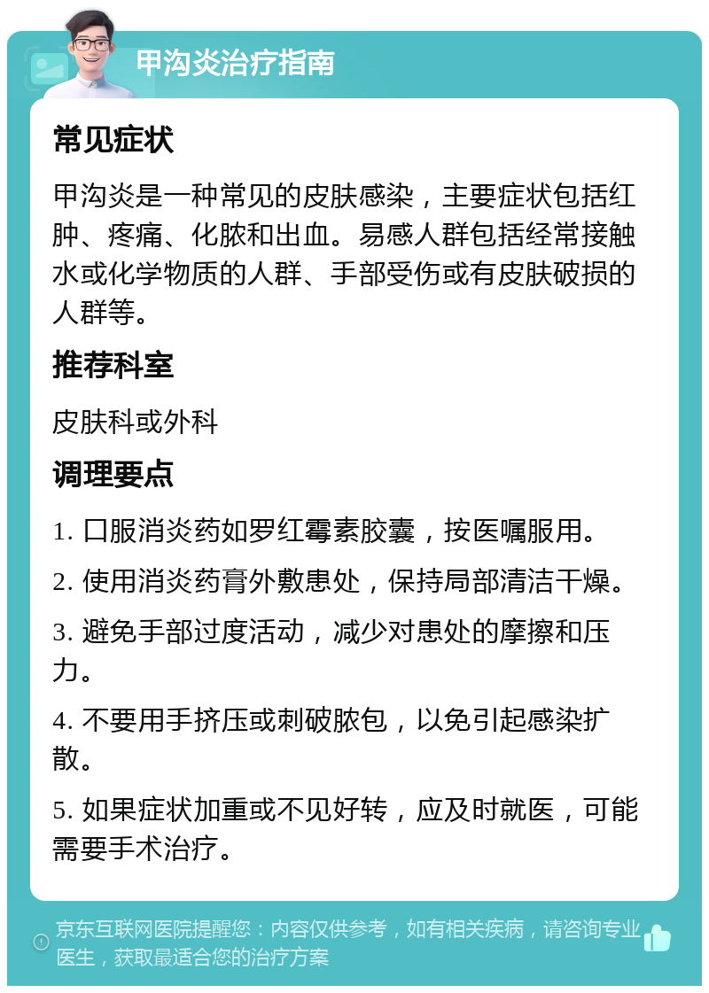 甲沟炎治疗指南 常见症状 甲沟炎是一种常见的皮肤感染，主要症状包括红肿、疼痛、化脓和出血。易感人群包括经常接触水或化学物质的人群、手部受伤或有皮肤破损的人群等。 推荐科室 皮肤科或外科 调理要点 1. 口服消炎药如罗红霉素胶囊，按医嘱服用。 2. 使用消炎药膏外敷患处，保持局部清洁干燥。 3. 避免手部过度活动，减少对患处的摩擦和压力。 4. 不要用手挤压或刺破脓包，以免引起感染扩散。 5. 如果症状加重或不见好转，应及时就医，可能需要手术治疗。