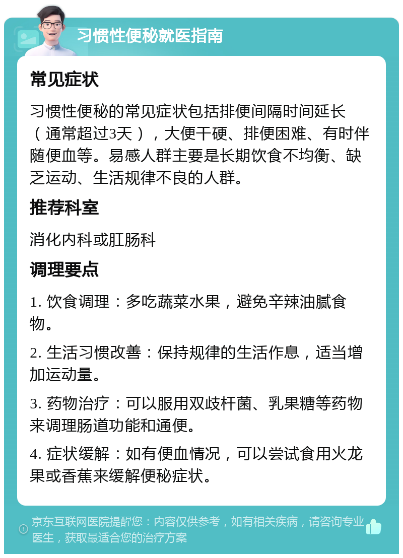 习惯性便秘就医指南 常见症状 习惯性便秘的常见症状包括排便间隔时间延长（通常超过3天），大便干硬、排便困难、有时伴随便血等。易感人群主要是长期饮食不均衡、缺乏运动、生活规律不良的人群。 推荐科室 消化内科或肛肠科 调理要点 1. 饮食调理：多吃蔬菜水果，避免辛辣油腻食物。 2. 生活习惯改善：保持规律的生活作息，适当增加运动量。 3. 药物治疗：可以服用双歧杆菌、乳果糖等药物来调理肠道功能和通便。 4. 症状缓解：如有便血情况，可以尝试食用火龙果或香蕉来缓解便秘症状。