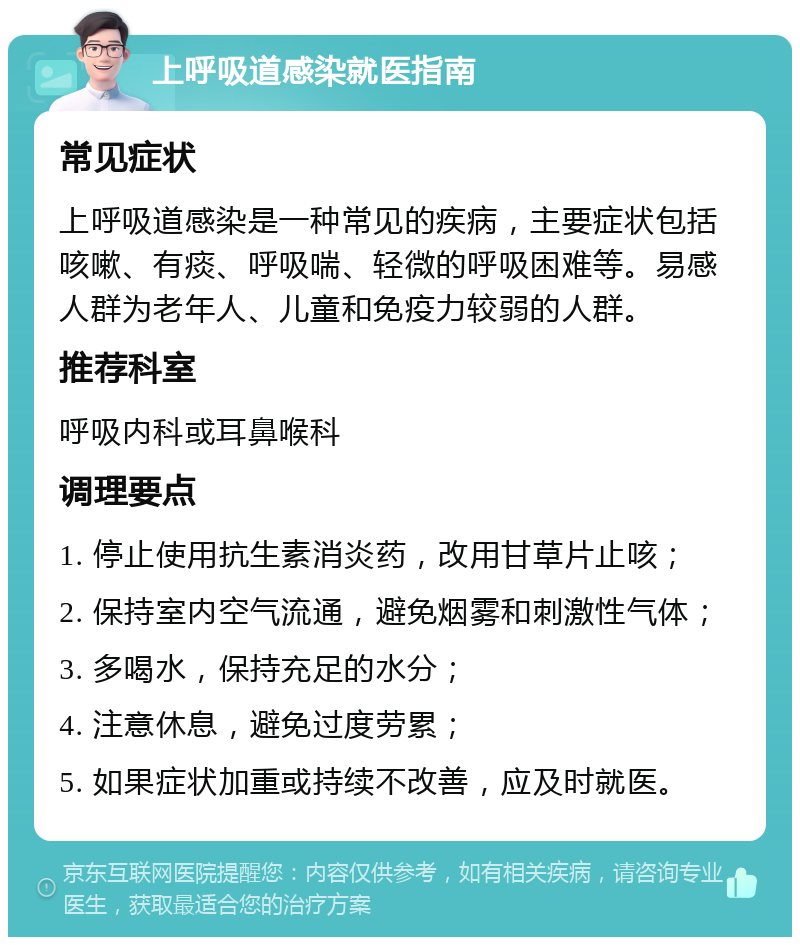 上呼吸道感染就医指南 常见症状 上呼吸道感染是一种常见的疾病，主要症状包括咳嗽、有痰、呼吸喘、轻微的呼吸困难等。易感人群为老年人、儿童和免疫力较弱的人群。 推荐科室 呼吸内科或耳鼻喉科 调理要点 1. 停止使用抗生素消炎药，改用甘草片止咳； 2. 保持室内空气流通，避免烟雾和刺激性气体； 3. 多喝水，保持充足的水分； 4. 注意休息，避免过度劳累； 5. 如果症状加重或持续不改善，应及时就医。