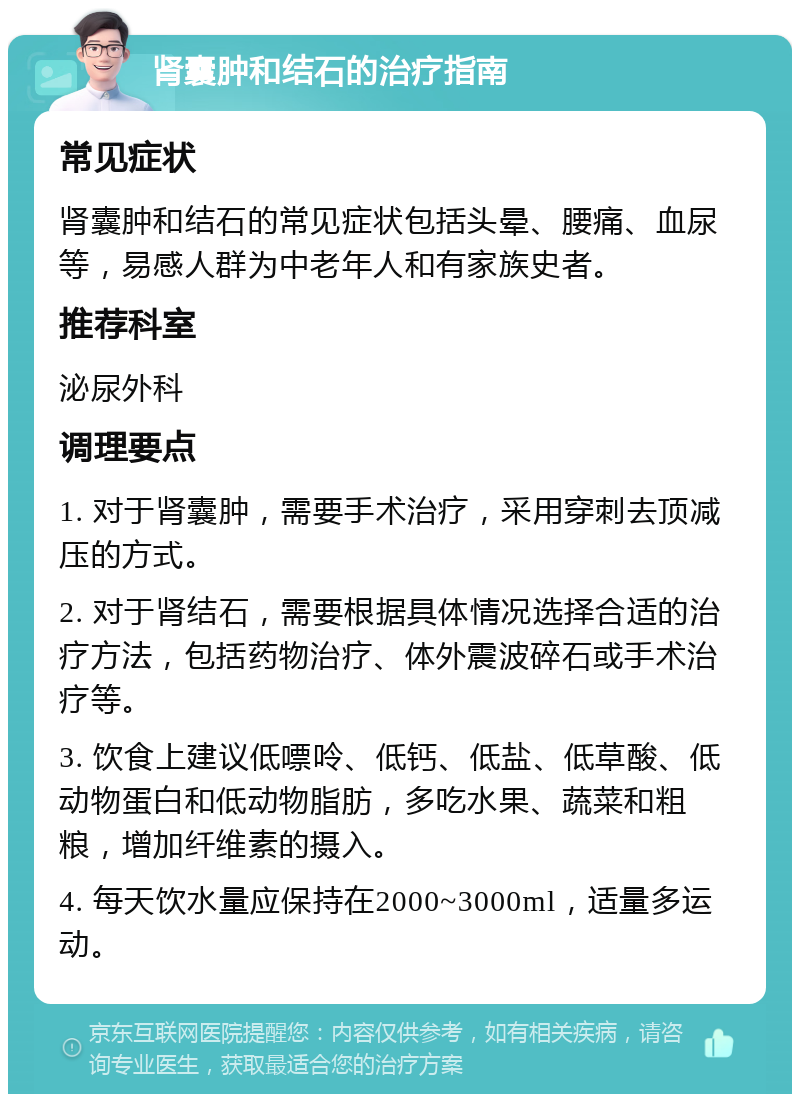 肾囊肿和结石的治疗指南 常见症状 肾囊肿和结石的常见症状包括头晕、腰痛、血尿等，易感人群为中老年人和有家族史者。 推荐科室 泌尿外科 调理要点 1. 对于肾囊肿，需要手术治疗，采用穿刺去顶减压的方式。 2. 对于肾结石，需要根据具体情况选择合适的治疗方法，包括药物治疗、体外震波碎石或手术治疗等。 3. 饮食上建议低嘌呤、低钙、低盐、低草酸、低动物蛋白和低动物脂肪，多吃水果、蔬菜和粗粮，增加纤维素的摄入。 4. 每天饮水量应保持在2000~3000ml，适量多运动。