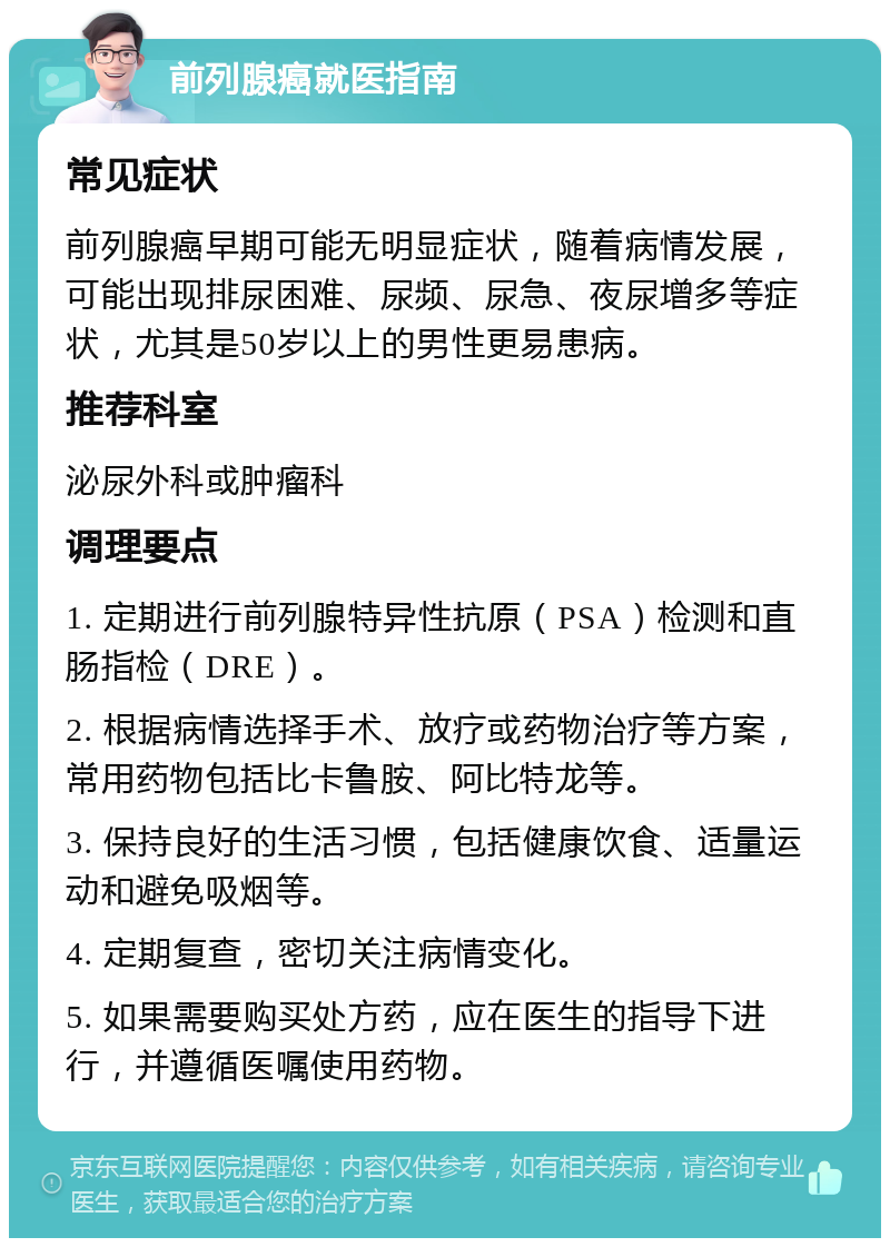 前列腺癌就医指南 常见症状 前列腺癌早期可能无明显症状，随着病情发展，可能出现排尿困难、尿频、尿急、夜尿增多等症状，尤其是50岁以上的男性更易患病。 推荐科室 泌尿外科或肿瘤科 调理要点 1. 定期进行前列腺特异性抗原（PSA）检测和直肠指检（DRE）。 2. 根据病情选择手术、放疗或药物治疗等方案，常用药物包括比卡鲁胺、阿比特龙等。 3. 保持良好的生活习惯，包括健康饮食、适量运动和避免吸烟等。 4. 定期复查，密切关注病情变化。 5. 如果需要购买处方药，应在医生的指导下进行，并遵循医嘱使用药物。