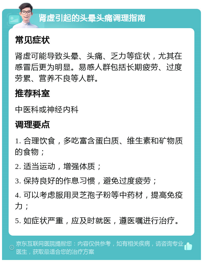 肾虚引起的头晕头痛调理指南 常见症状 肾虚可能导致头晕、头痛、乏力等症状，尤其在感冒后更为明显。易感人群包括长期疲劳、过度劳累、营养不良等人群。 推荐科室 中医科或神经内科 调理要点 1. 合理饮食，多吃富含蛋白质、维生素和矿物质的食物； 2. 适当运动，增强体质； 3. 保持良好的作息习惯，避免过度疲劳； 4. 可以考虑服用灵芝孢子粉等中药材，提高免疫力； 5. 如症状严重，应及时就医，遵医嘱进行治疗。