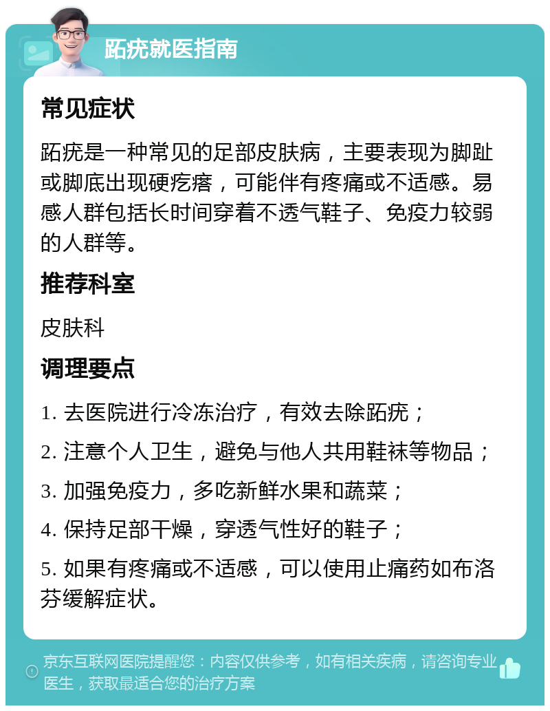 跖疣就医指南 常见症状 跖疣是一种常见的足部皮肤病，主要表现为脚趾或脚底出现硬疙瘩，可能伴有疼痛或不适感。易感人群包括长时间穿着不透气鞋子、免疫力较弱的人群等。 推荐科室 皮肤科 调理要点 1. 去医院进行冷冻治疗，有效去除跖疣； 2. 注意个人卫生，避免与他人共用鞋袜等物品； 3. 加强免疫力，多吃新鲜水果和蔬菜； 4. 保持足部干燥，穿透气性好的鞋子； 5. 如果有疼痛或不适感，可以使用止痛药如布洛芬缓解症状。