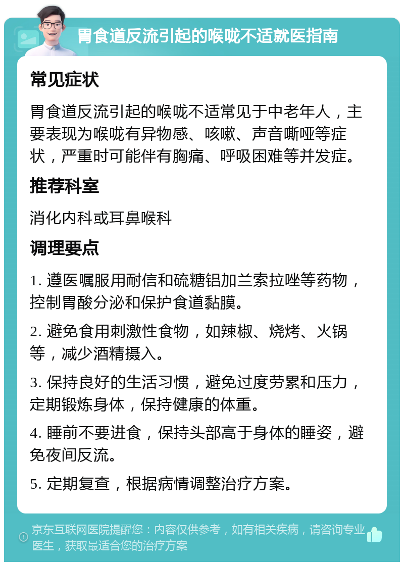 胃食道反流引起的喉咙不适就医指南 常见症状 胃食道反流引起的喉咙不适常见于中老年人，主要表现为喉咙有异物感、咳嗽、声音嘶哑等症状，严重时可能伴有胸痛、呼吸困难等并发症。 推荐科室 消化内科或耳鼻喉科 调理要点 1. 遵医嘱服用耐信和硫糖铝加兰索拉唑等药物，控制胃酸分泌和保护食道黏膜。 2. 避免食用刺激性食物，如辣椒、烧烤、火锅等，减少酒精摄入。 3. 保持良好的生活习惯，避免过度劳累和压力，定期锻炼身体，保持健康的体重。 4. 睡前不要进食，保持头部高于身体的睡姿，避免夜间反流。 5. 定期复查，根据病情调整治疗方案。