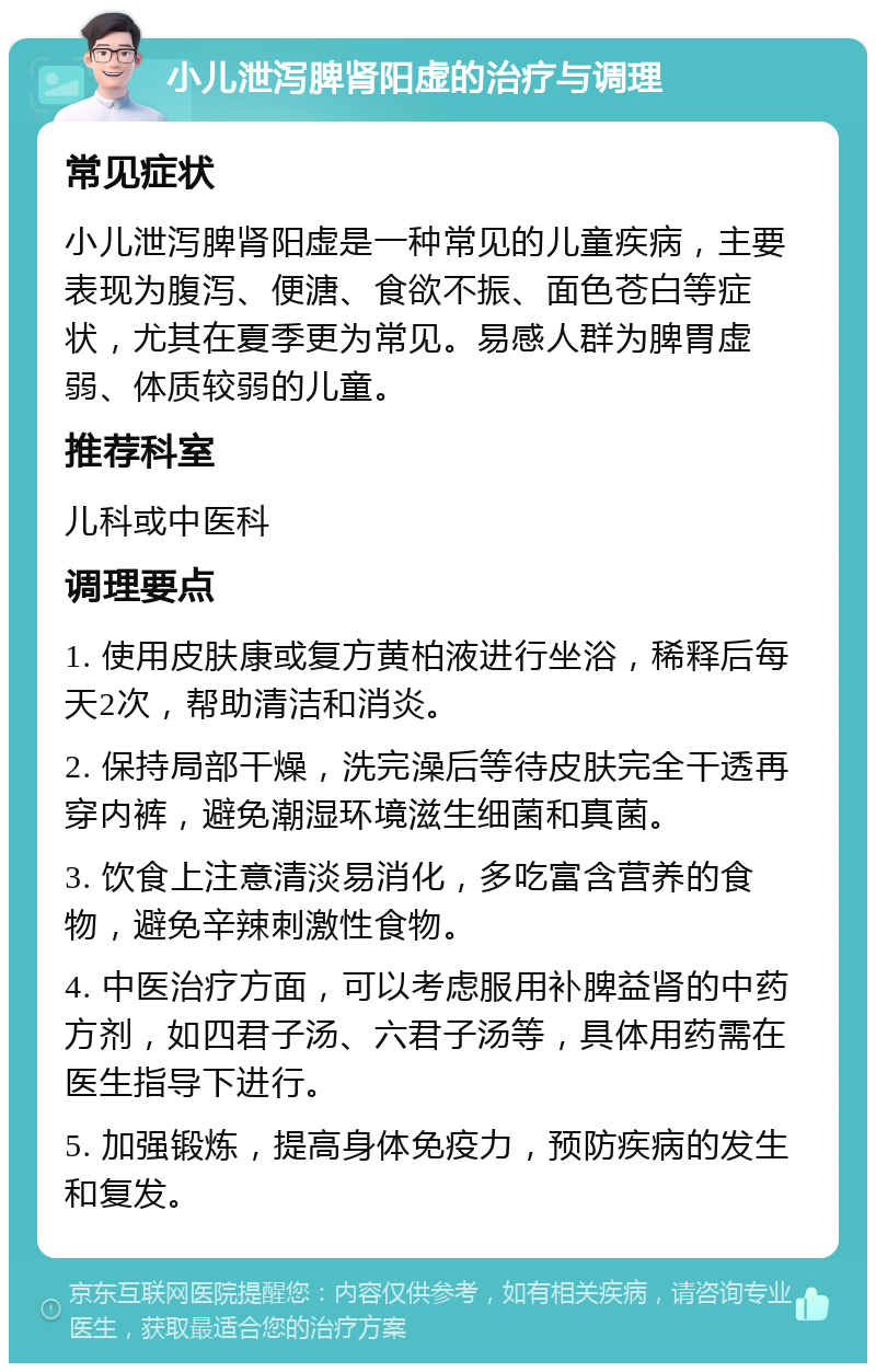 小儿泄泻脾肾阳虚的治疗与调理 常见症状 小儿泄泻脾肾阳虚是一种常见的儿童疾病，主要表现为腹泻、便溏、食欲不振、面色苍白等症状，尤其在夏季更为常见。易感人群为脾胃虚弱、体质较弱的儿童。 推荐科室 儿科或中医科 调理要点 1. 使用皮肤康或复方黄柏液进行坐浴，稀释后每天2次，帮助清洁和消炎。 2. 保持局部干燥，洗完澡后等待皮肤完全干透再穿内裤，避免潮湿环境滋生细菌和真菌。 3. 饮食上注意清淡易消化，多吃富含营养的食物，避免辛辣刺激性食物。 4. 中医治疗方面，可以考虑服用补脾益肾的中药方剂，如四君子汤、六君子汤等，具体用药需在医生指导下进行。 5. 加强锻炼，提高身体免疫力，预防疾病的发生和复发。