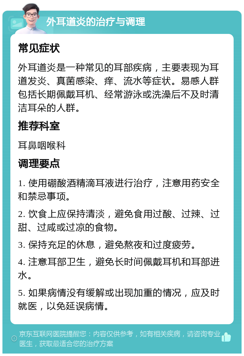 外耳道炎的治疗与调理 常见症状 外耳道炎是一种常见的耳部疾病，主要表现为耳道发炎、真菌感染、痒、流水等症状。易感人群包括长期佩戴耳机、经常游泳或洗澡后不及时清洁耳朵的人群。 推荐科室 耳鼻咽喉科 调理要点 1. 使用硼酸酒精滴耳液进行治疗，注意用药安全和禁忌事项。 2. 饮食上应保持清淡，避免食用过酸、过辣、过甜、过咸或过凉的食物。 3. 保持充足的休息，避免熬夜和过度疲劳。 4. 注意耳部卫生，避免长时间佩戴耳机和耳部进水。 5. 如果病情没有缓解或出现加重的情况，应及时就医，以免延误病情。