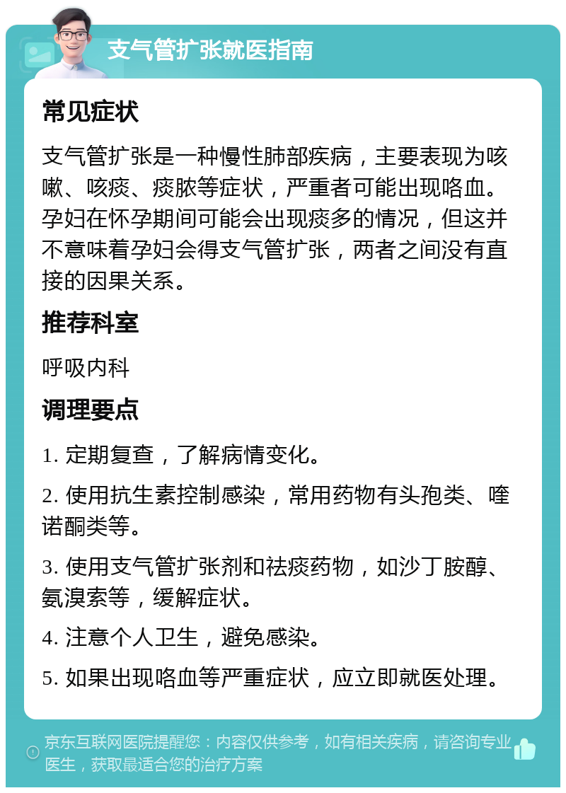 支气管扩张就医指南 常见症状 支气管扩张是一种慢性肺部疾病，主要表现为咳嗽、咳痰、痰脓等症状，严重者可能出现咯血。孕妇在怀孕期间可能会出现痰多的情况，但这并不意味着孕妇会得支气管扩张，两者之间没有直接的因果关系。 推荐科室 呼吸内科 调理要点 1. 定期复查，了解病情变化。 2. 使用抗生素控制感染，常用药物有头孢类、喹诺酮类等。 3. 使用支气管扩张剂和祛痰药物，如沙丁胺醇、氨溴索等，缓解症状。 4. 注意个人卫生，避免感染。 5. 如果出现咯血等严重症状，应立即就医处理。