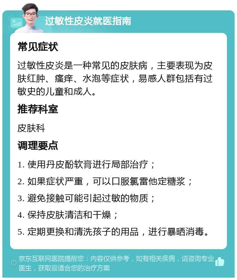 过敏性皮炎就医指南 常见症状 过敏性皮炎是一种常见的皮肤病，主要表现为皮肤红肿、瘙痒、水泡等症状，易感人群包括有过敏史的儿童和成人。 推荐科室 皮肤科 调理要点 1. 使用丹皮酚软膏进行局部治疗； 2. 如果症状严重，可以口服氯雷他定糖浆； 3. 避免接触可能引起过敏的物质； 4. 保持皮肤清洁和干燥； 5. 定期更换和清洗孩子的用品，进行暴晒消毒。