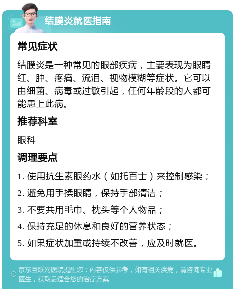 结膜炎就医指南 常见症状 结膜炎是一种常见的眼部疾病，主要表现为眼睛红、肿、疼痛、流泪、视物模糊等症状。它可以由细菌、病毒或过敏引起，任何年龄段的人都可能患上此病。 推荐科室 眼科 调理要点 1. 使用抗生素眼药水（如托百士）来控制感染； 2. 避免用手揉眼睛，保持手部清洁； 3. 不要共用毛巾、枕头等个人物品； 4. 保持充足的休息和良好的营养状态； 5. 如果症状加重或持续不改善，应及时就医。