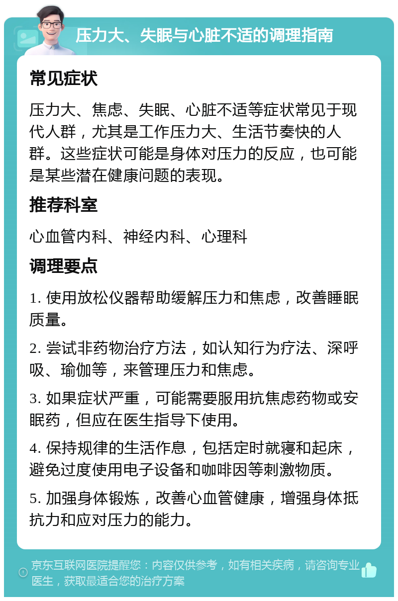 压力大、失眠与心脏不适的调理指南 常见症状 压力大、焦虑、失眠、心脏不适等症状常见于现代人群，尤其是工作压力大、生活节奏快的人群。这些症状可能是身体对压力的反应，也可能是某些潜在健康问题的表现。 推荐科室 心血管内科、神经内科、心理科 调理要点 1. 使用放松仪器帮助缓解压力和焦虑，改善睡眠质量。 2. 尝试非药物治疗方法，如认知行为疗法、深呼吸、瑜伽等，来管理压力和焦虑。 3. 如果症状严重，可能需要服用抗焦虑药物或安眠药，但应在医生指导下使用。 4. 保持规律的生活作息，包括定时就寝和起床，避免过度使用电子设备和咖啡因等刺激物质。 5. 加强身体锻炼，改善心血管健康，增强身体抵抗力和应对压力的能力。