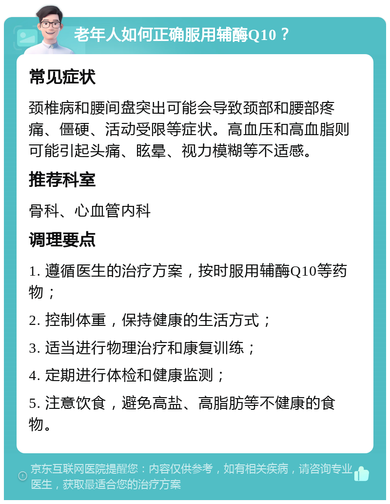 老年人如何正确服用辅酶Q10？ 常见症状 颈椎病和腰间盘突出可能会导致颈部和腰部疼痛、僵硬、活动受限等症状。高血压和高血脂则可能引起头痛、眩晕、视力模糊等不适感。 推荐科室 骨科、心血管内科 调理要点 1. 遵循医生的治疗方案，按时服用辅酶Q10等药物； 2. 控制体重，保持健康的生活方式； 3. 适当进行物理治疗和康复训练； 4. 定期进行体检和健康监测； 5. 注意饮食，避免高盐、高脂肪等不健康的食物。