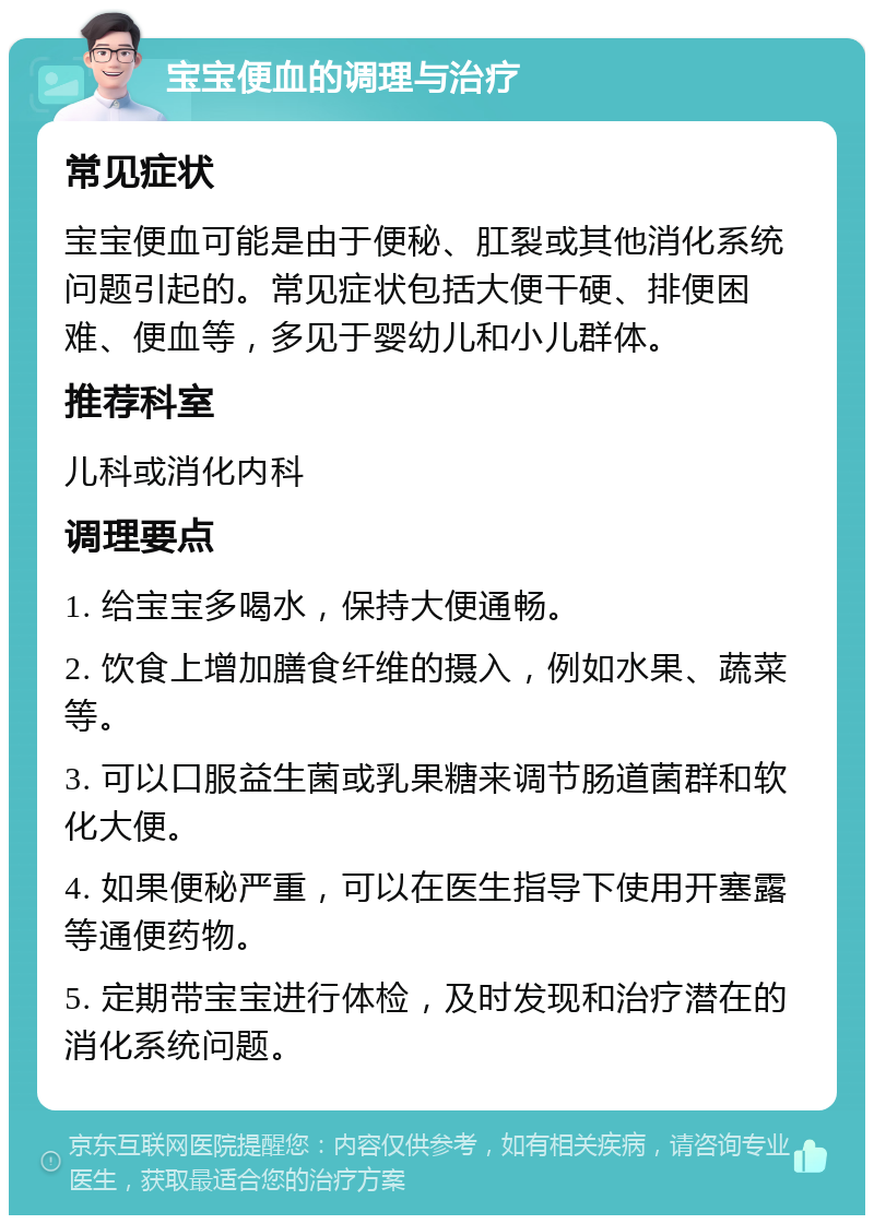 宝宝便血的调理与治疗 常见症状 宝宝便血可能是由于便秘、肛裂或其他消化系统问题引起的。常见症状包括大便干硬、排便困难、便血等，多见于婴幼儿和小儿群体。 推荐科室 儿科或消化内科 调理要点 1. 给宝宝多喝水，保持大便通畅。 2. 饮食上增加膳食纤维的摄入，例如水果、蔬菜等。 3. 可以口服益生菌或乳果糖来调节肠道菌群和软化大便。 4. 如果便秘严重，可以在医生指导下使用开塞露等通便药物。 5. 定期带宝宝进行体检，及时发现和治疗潜在的消化系统问题。