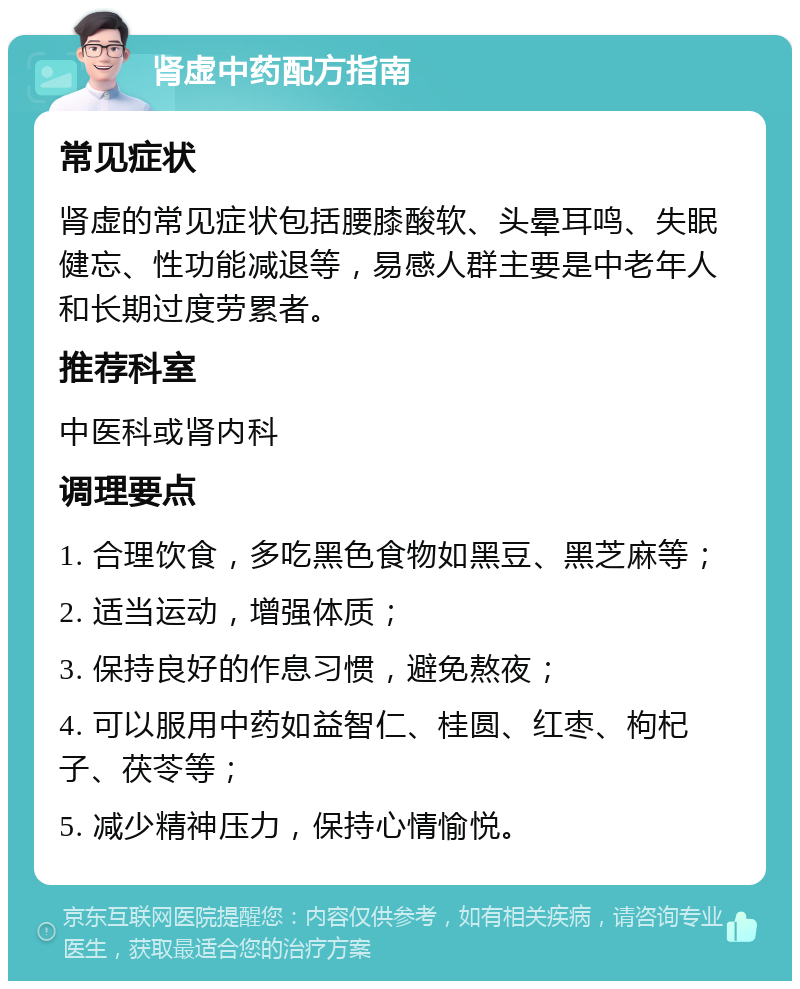 肾虚中药配方指南 常见症状 肾虚的常见症状包括腰膝酸软、头晕耳鸣、失眠健忘、性功能减退等，易感人群主要是中老年人和长期过度劳累者。 推荐科室 中医科或肾内科 调理要点 1. 合理饮食，多吃黑色食物如黑豆、黑芝麻等； 2. 适当运动，增强体质； 3. 保持良好的作息习惯，避免熬夜； 4. 可以服用中药如益智仁、桂圆、红枣、枸杞子、茯苓等； 5. 减少精神压力，保持心情愉悦。