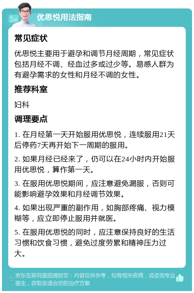 优思悦用法指南 常见症状 优思悦主要用于避孕和调节月经周期，常见症状包括月经不调、经血过多或过少等。易感人群为有避孕需求的女性和月经不调的女性。 推荐科室 妇科 调理要点 1. 在月经第一天开始服用优思悦，连续服用21天后停药7天再开始下一周期的服用。 2. 如果月经已经来了，仍可以在24小时内开始服用优思悦，算作第一天。 3. 在服用优思悦期间，应注意避免漏服，否则可能影响避孕效果和月经调节效果。 4. 如果出现严重的副作用，如胸部疼痛、视力模糊等，应立即停止服用并就医。 5. 在服用优思悦的同时，应注意保持良好的生活习惯和饮食习惯，避免过度劳累和精神压力过大。