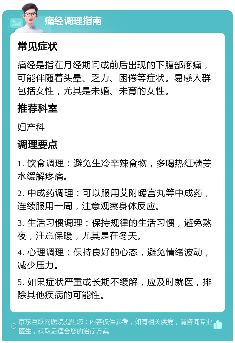 痛经调理指南 常见症状 痛经是指在月经期间或前后出现的下腹部疼痛，可能伴随着头晕、乏力、困倦等症状。易感人群包括女性，尤其是未婚、未育的女性。 推荐科室 妇产科 调理要点 1. 饮食调理：避免生冷辛辣食物，多喝热红糖姜水缓解疼痛。 2. 中成药调理：可以服用艾附暖宫丸等中成药，连续服用一周，注意观察身体反应。 3. 生活习惯调理：保持规律的生活习惯，避免熬夜，注意保暖，尤其是在冬天。 4. 心理调理：保持良好的心态，避免情绪波动，减少压力。 5. 如果症状严重或长期不缓解，应及时就医，排除其他疾病的可能性。