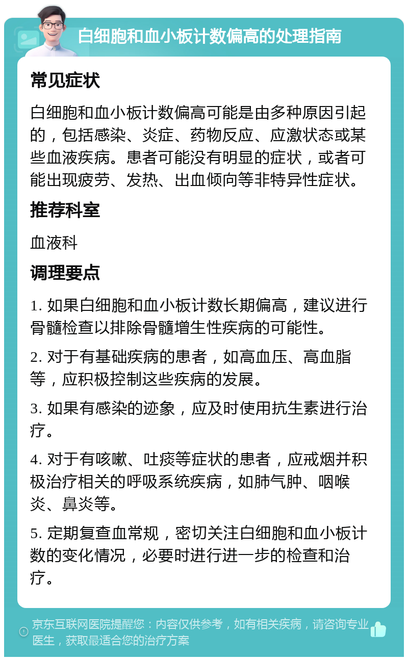 白细胞和血小板计数偏高的处理指南 常见症状 白细胞和血小板计数偏高可能是由多种原因引起的，包括感染、炎症、药物反应、应激状态或某些血液疾病。患者可能没有明显的症状，或者可能出现疲劳、发热、出血倾向等非特异性症状。 推荐科室 血液科 调理要点 1. 如果白细胞和血小板计数长期偏高，建议进行骨髓检查以排除骨髓增生性疾病的可能性。 2. 对于有基础疾病的患者，如高血压、高血脂等，应积极控制这些疾病的发展。 3. 如果有感染的迹象，应及时使用抗生素进行治疗。 4. 对于有咳嗽、吐痰等症状的患者，应戒烟并积极治疗相关的呼吸系统疾病，如肺气肿、咽喉炎、鼻炎等。 5. 定期复查血常规，密切关注白细胞和血小板计数的变化情况，必要时进行进一步的检查和治疗。