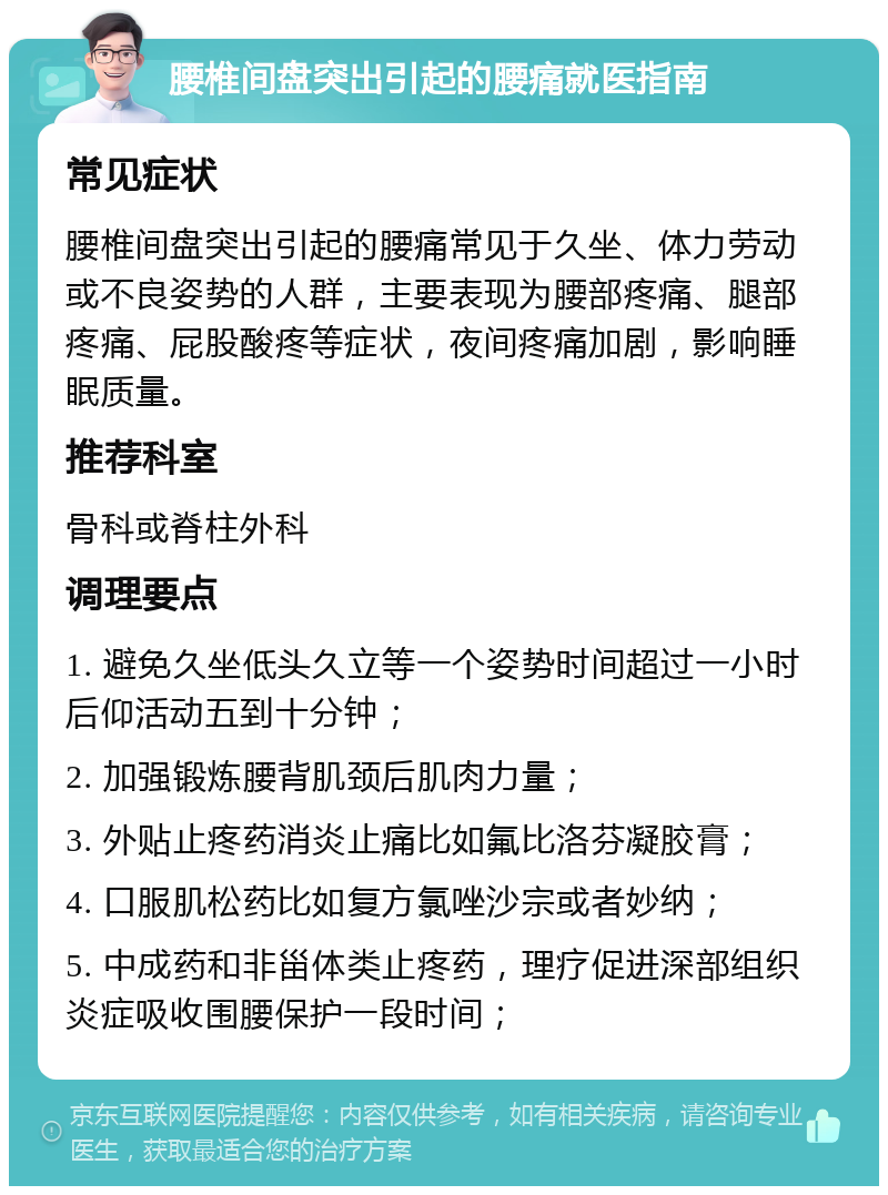 腰椎间盘突出引起的腰痛就医指南 常见症状 腰椎间盘突出引起的腰痛常见于久坐、体力劳动或不良姿势的人群，主要表现为腰部疼痛、腿部疼痛、屁股酸疼等症状，夜间疼痛加剧，影响睡眠质量。 推荐科室 骨科或脊柱外科 调理要点 1. 避免久坐低头久立等一个姿势时间超过一小时后仰活动五到十分钟； 2. 加强锻炼腰背肌颈后肌肉力量； 3. 外贴止疼药消炎止痛比如氟比洛芬凝胶膏； 4. 口服肌松药比如复方氯唑沙宗或者妙纳； 5. 中成药和非甾体类止疼药，理疗促进深部组织炎症吸收围腰保护一段时间；