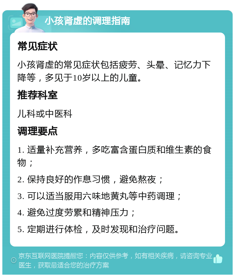 小孩肾虚的调理指南 常见症状 小孩肾虚的常见症状包括疲劳、头晕、记忆力下降等，多见于10岁以上的儿童。 推荐科室 儿科或中医科 调理要点 1. 适量补充营养，多吃富含蛋白质和维生素的食物； 2. 保持良好的作息习惯，避免熬夜； 3. 可以适当服用六味地黄丸等中药调理； 4. 避免过度劳累和精神压力； 5. 定期进行体检，及时发现和治疗问题。