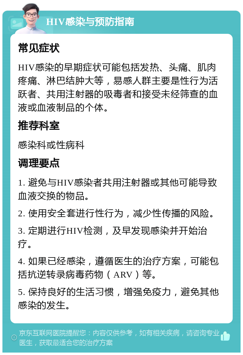 HIV感染与预防指南 常见症状 HIV感染的早期症状可能包括发热、头痛、肌肉疼痛、淋巴结肿大等，易感人群主要是性行为活跃者、共用注射器的吸毒者和接受未经筛查的血液或血液制品的个体。 推荐科室 感染科或性病科 调理要点 1. 避免与HIV感染者共用注射器或其他可能导致血液交换的物品。 2. 使用安全套进行性行为，减少性传播的风险。 3. 定期进行HIV检测，及早发现感染并开始治疗。 4. 如果已经感染，遵循医生的治疗方案，可能包括抗逆转录病毒药物（ARV）等。 5. 保持良好的生活习惯，增强免疫力，避免其他感染的发生。