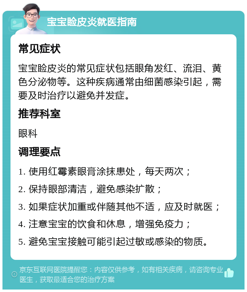 宝宝睑皮炎就医指南 常见症状 宝宝睑皮炎的常见症状包括眼角发红、流泪、黄色分泌物等。这种疾病通常由细菌感染引起，需要及时治疗以避免并发症。 推荐科室 眼科 调理要点 1. 使用红霉素眼膏涂抹患处，每天两次； 2. 保持眼部清洁，避免感染扩散； 3. 如果症状加重或伴随其他不适，应及时就医； 4. 注意宝宝的饮食和休息，增强免疫力； 5. 避免宝宝接触可能引起过敏或感染的物质。