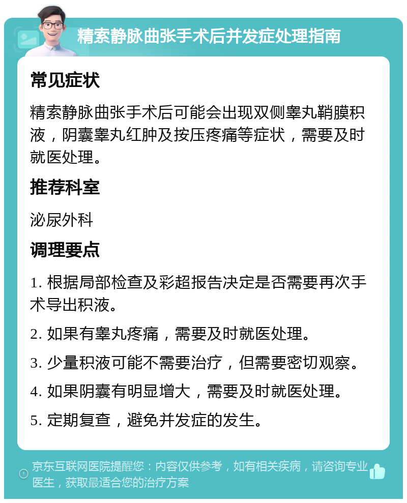 精索静脉曲张手术后并发症处理指南 常见症状 精索静脉曲张手术后可能会出现双侧睾丸鞘膜积液，阴囊睾丸红肿及按压疼痛等症状，需要及时就医处理。 推荐科室 泌尿外科 调理要点 1. 根据局部检查及彩超报告决定是否需要再次手术导出积液。 2. 如果有睾丸疼痛，需要及时就医处理。 3. 少量积液可能不需要治疗，但需要密切观察。 4. 如果阴囊有明显增大，需要及时就医处理。 5. 定期复查，避免并发症的发生。