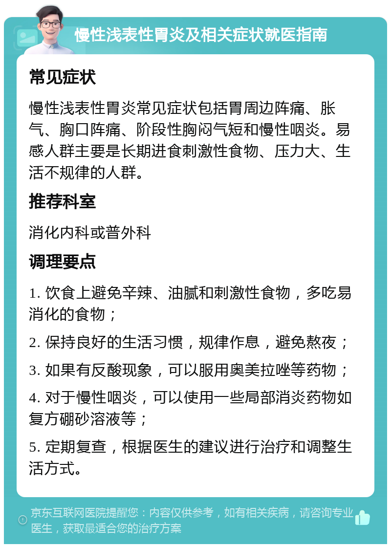 慢性浅表性胃炎及相关症状就医指南 常见症状 慢性浅表性胃炎常见症状包括胃周边阵痛、胀气、胸口阵痛、阶段性胸闷气短和慢性咽炎。易感人群主要是长期进食刺激性食物、压力大、生活不规律的人群。 推荐科室 消化内科或普外科 调理要点 1. 饮食上避免辛辣、油腻和刺激性食物，多吃易消化的食物； 2. 保持良好的生活习惯，规律作息，避免熬夜； 3. 如果有反酸现象，可以服用奥美拉唑等药物； 4. 对于慢性咽炎，可以使用一些局部消炎药物如复方硼砂溶液等； 5. 定期复查，根据医生的建议进行治疗和调整生活方式。