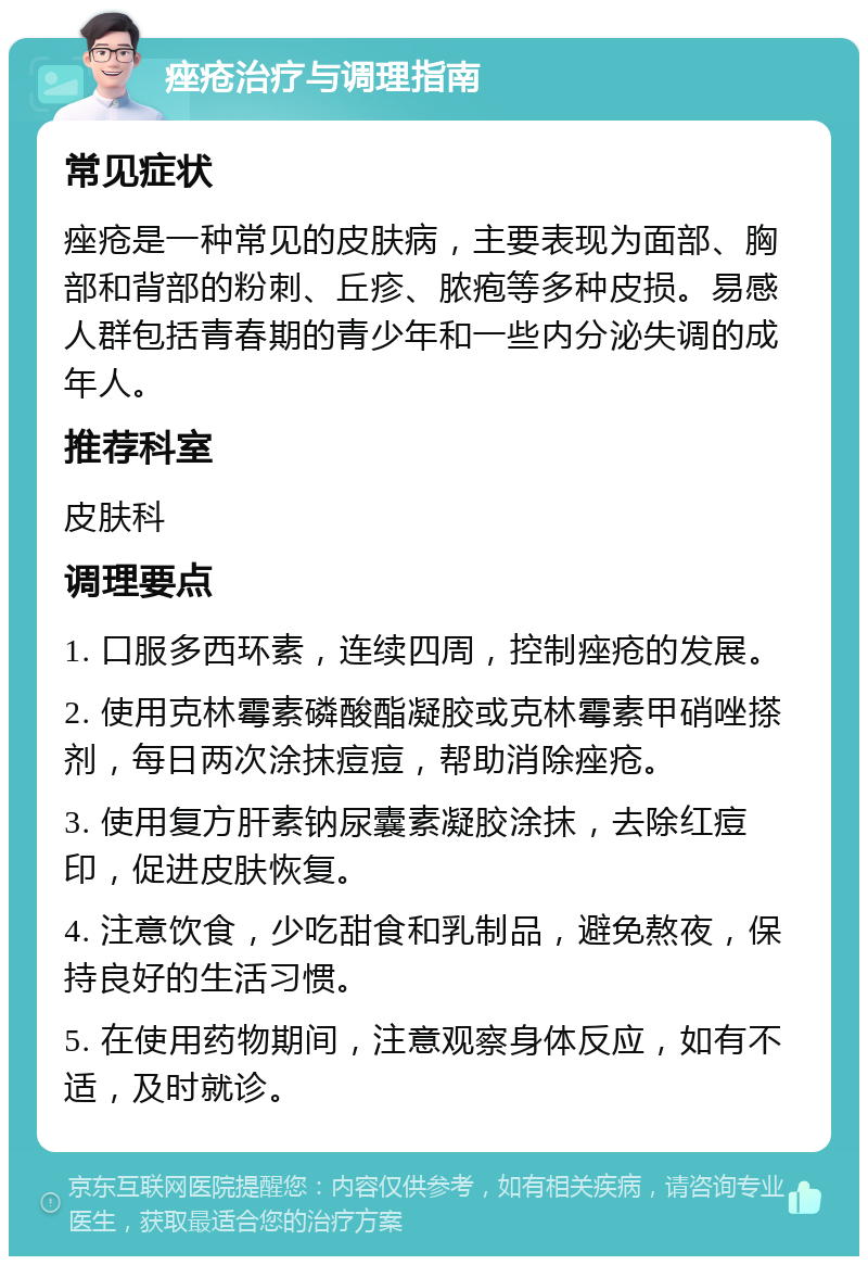 痤疮治疗与调理指南 常见症状 痤疮是一种常见的皮肤病，主要表现为面部、胸部和背部的粉刺、丘疹、脓疱等多种皮损。易感人群包括青春期的青少年和一些内分泌失调的成年人。 推荐科室 皮肤科 调理要点 1. 口服多西环素，连续四周，控制痤疮的发展。 2. 使用克林霉素磷酸酯凝胶或克林霉素甲硝唑搽剂，每日两次涂抹痘痘，帮助消除痤疮。 3. 使用复方肝素钠尿囊素凝胶涂抹，去除红痘印，促进皮肤恢复。 4. 注意饮食，少吃甜食和乳制品，避免熬夜，保持良好的生活习惯。 5. 在使用药物期间，注意观察身体反应，如有不适，及时就诊。