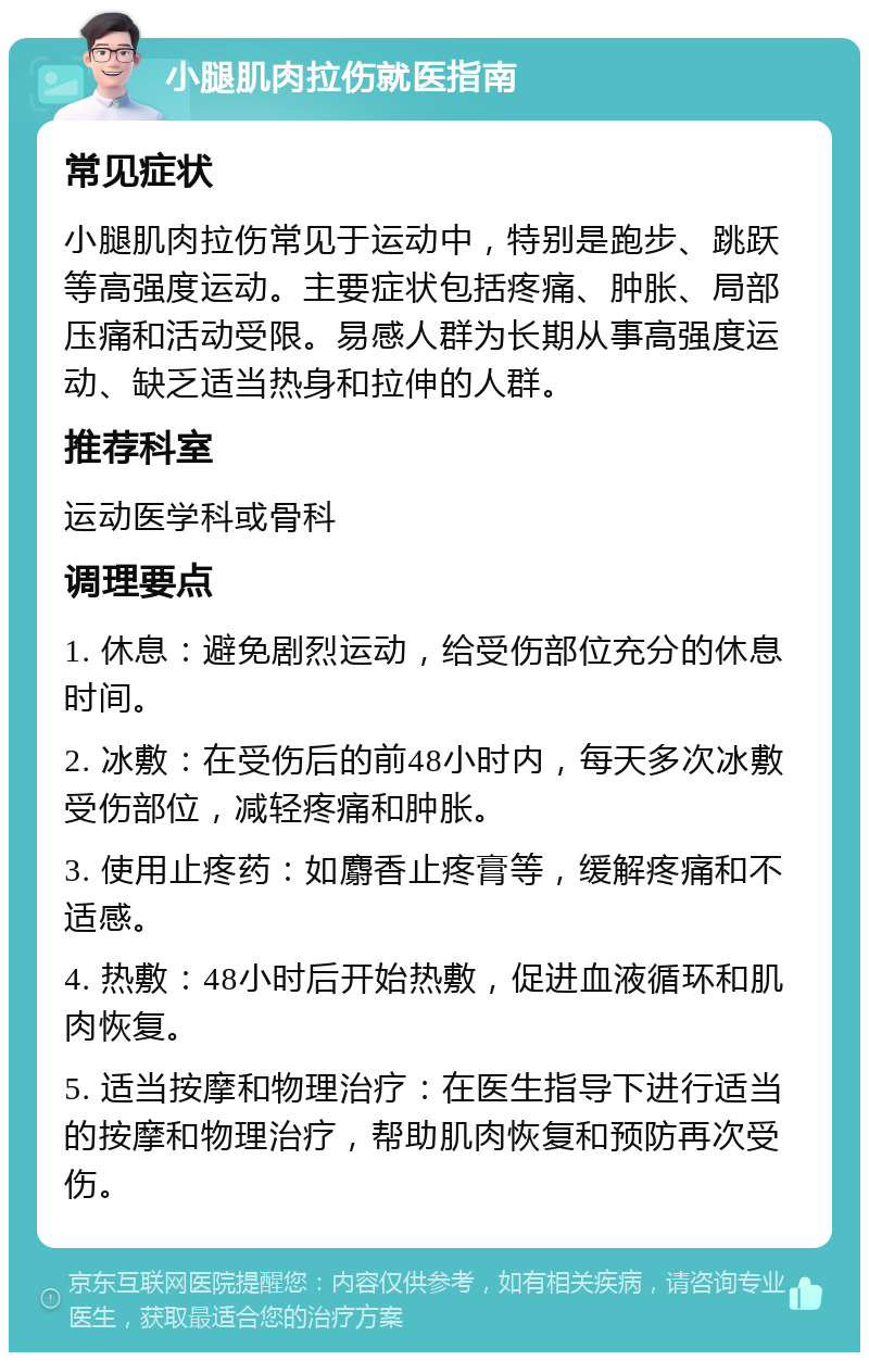 小腿肌肉拉伤就医指南 常见症状 小腿肌肉拉伤常见于运动中，特别是跑步、跳跃等高强度运动。主要症状包括疼痛、肿胀、局部压痛和活动受限。易感人群为长期从事高强度运动、缺乏适当热身和拉伸的人群。 推荐科室 运动医学科或骨科 调理要点 1. 休息：避免剧烈运动，给受伤部位充分的休息时间。 2. 冰敷：在受伤后的前48小时内，每天多次冰敷受伤部位，减轻疼痛和肿胀。 3. 使用止疼药：如麝香止疼膏等，缓解疼痛和不适感。 4. 热敷：48小时后开始热敷，促进血液循环和肌肉恢复。 5. 适当按摩和物理治疗：在医生指导下进行适当的按摩和物理治疗，帮助肌肉恢复和预防再次受伤。