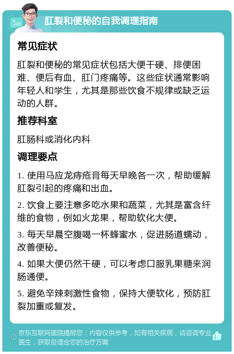 肛裂和便秘的自我调理指南 常见症状 肛裂和便秘的常见症状包括大便干硬、排便困难、便后有血、肛门疼痛等。这些症状通常影响年轻人和学生，尤其是那些饮食不规律或缺乏运动的人群。 推荐科室 肛肠科或消化内科 调理要点 1. 使用马应龙痔疮膏每天早晚各一次，帮助缓解肛裂引起的疼痛和出血。 2. 饮食上要注意多吃水果和蔬菜，尤其是富含纤维的食物，例如火龙果，帮助软化大便。 3. 每天早晨空腹喝一杯蜂蜜水，促进肠道蠕动，改善便秘。 4. 如果大便仍然干硬，可以考虑口服乳果糖来润肠通便。 5. 避免辛辣刺激性食物，保持大便软化，预防肛裂加重或复发。