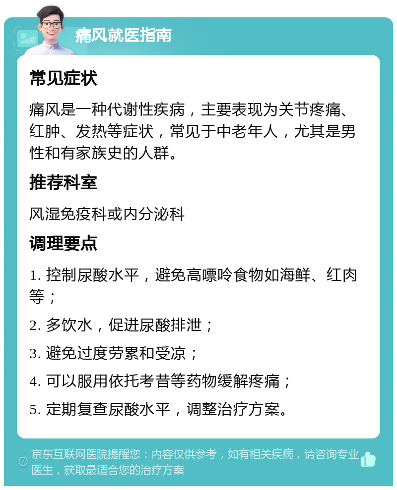 痛风就医指南 常见症状 痛风是一种代谢性疾病，主要表现为关节疼痛、红肿、发热等症状，常见于中老年人，尤其是男性和有家族史的人群。 推荐科室 风湿免疫科或内分泌科 调理要点 1. 控制尿酸水平，避免高嘌呤食物如海鲜、红肉等； 2. 多饮水，促进尿酸排泄； 3. 避免过度劳累和受凉； 4. 可以服用依托考昔等药物缓解疼痛； 5. 定期复查尿酸水平，调整治疗方案。