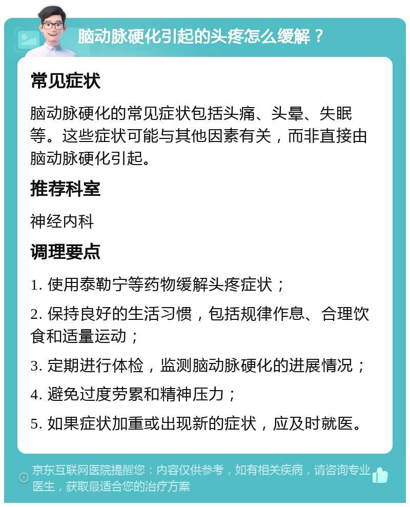 脑动脉硬化引起的头疼怎么缓解？ 常见症状 脑动脉硬化的常见症状包括头痛、头晕、失眠等。这些症状可能与其他因素有关，而非直接由脑动脉硬化引起。 推荐科室 神经内科 调理要点 1. 使用泰勒宁等药物缓解头疼症状； 2. 保持良好的生活习惯，包括规律作息、合理饮食和适量运动； 3. 定期进行体检，监测脑动脉硬化的进展情况； 4. 避免过度劳累和精神压力； 5. 如果症状加重或出现新的症状，应及时就医。