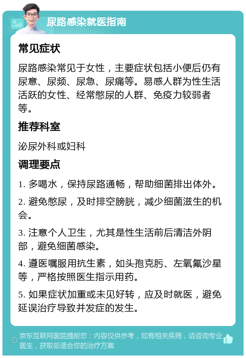 尿路感染就医指南 常见症状 尿路感染常见于女性，主要症状包括小便后仍有尿意、尿频、尿急、尿痛等。易感人群为性生活活跃的女性、经常憋尿的人群、免疫力较弱者等。 推荐科室 泌尿外科或妇科 调理要点 1. 多喝水，保持尿路通畅，帮助细菌排出体外。 2. 避免憋尿，及时排空膀胱，减少细菌滋生的机会。 3. 注意个人卫生，尤其是性生活前后清洁外阴部，避免细菌感染。 4. 遵医嘱服用抗生素，如头孢克肟、左氧氟沙星等，严格按照医生指示用药。 5. 如果症状加重或未见好转，应及时就医，避免延误治疗导致并发症的发生。