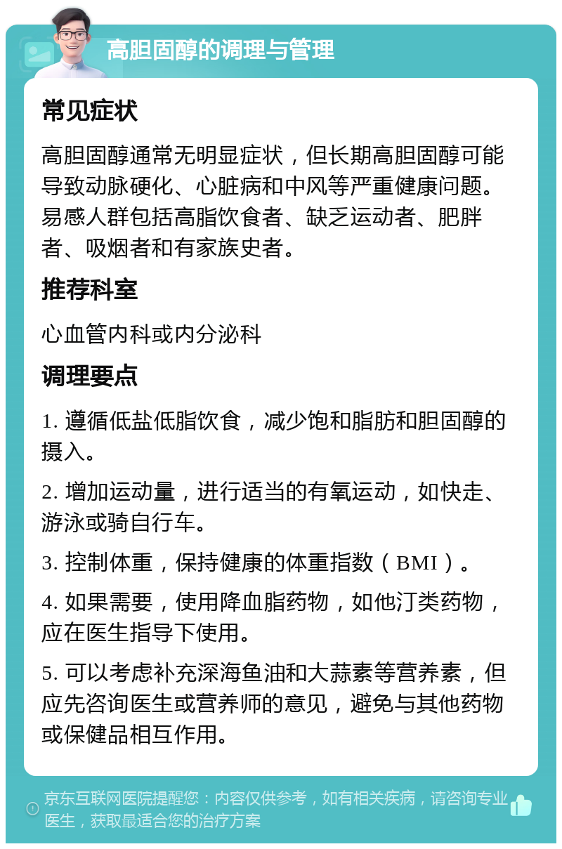 高胆固醇的调理与管理 常见症状 高胆固醇通常无明显症状，但长期高胆固醇可能导致动脉硬化、心脏病和中风等严重健康问题。易感人群包括高脂饮食者、缺乏运动者、肥胖者、吸烟者和有家族史者。 推荐科室 心血管内科或内分泌科 调理要点 1. 遵循低盐低脂饮食，减少饱和脂肪和胆固醇的摄入。 2. 增加运动量，进行适当的有氧运动，如快走、游泳或骑自行车。 3. 控制体重，保持健康的体重指数（BMI）。 4. 如果需要，使用降血脂药物，如他汀类药物，应在医生指导下使用。 5. 可以考虑补充深海鱼油和大蒜素等营养素，但应先咨询医生或营养师的意见，避免与其他药物或保健品相互作用。