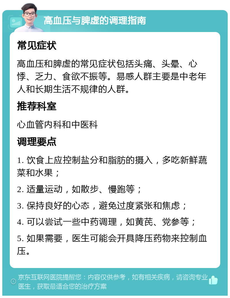 高血压与脾虚的调理指南 常见症状 高血压和脾虚的常见症状包括头痛、头晕、心悸、乏力、食欲不振等。易感人群主要是中老年人和长期生活不规律的人群。 推荐科室 心血管内科和中医科 调理要点 1. 饮食上应控制盐分和脂肪的摄入，多吃新鲜蔬菜和水果； 2. 适量运动，如散步、慢跑等； 3. 保持良好的心态，避免过度紧张和焦虑； 4. 可以尝试一些中药调理，如黄芪、党参等； 5. 如果需要，医生可能会开具降压药物来控制血压。