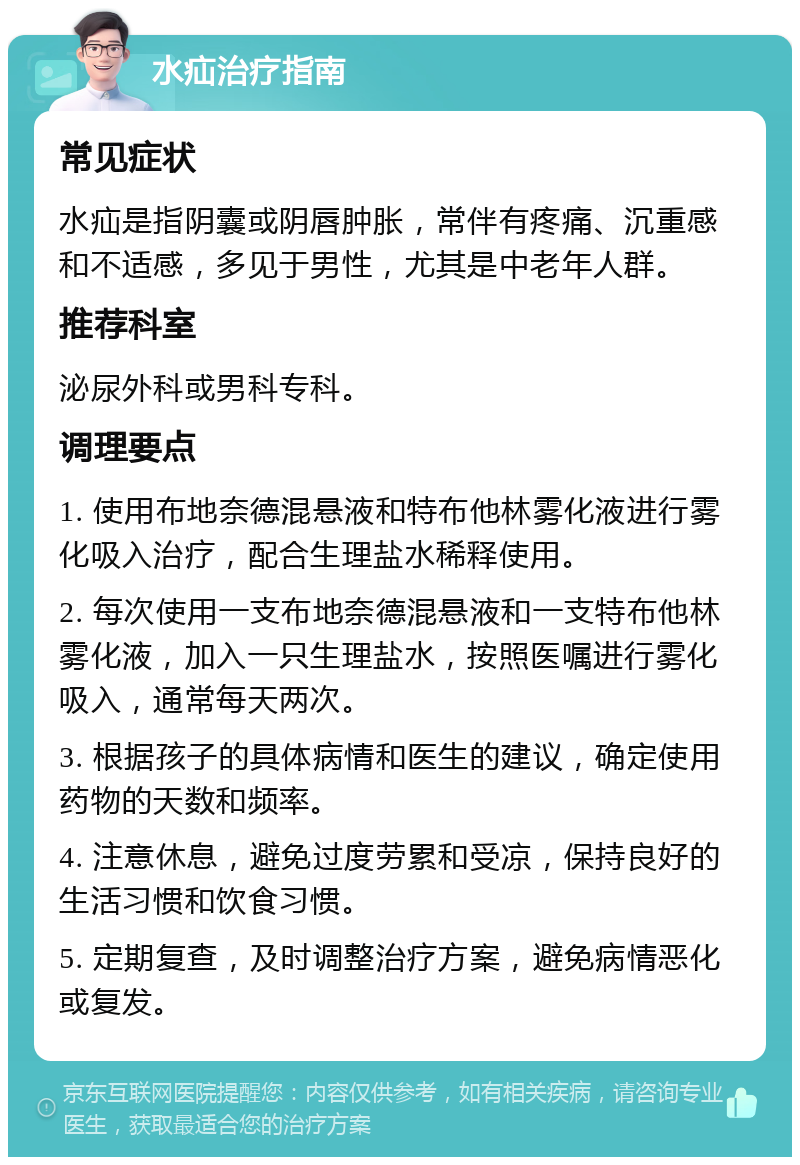 水疝治疗指南 常见症状 水疝是指阴囊或阴唇肿胀，常伴有疼痛、沉重感和不适感，多见于男性，尤其是中老年人群。 推荐科室 泌尿外科或男科专科。 调理要点 1. 使用布地奈德混悬液和特布他林雾化液进行雾化吸入治疗，配合生理盐水稀释使用。 2. 每次使用一支布地奈德混悬液和一支特布他林雾化液，加入一只生理盐水，按照医嘱进行雾化吸入，通常每天两次。 3. 根据孩子的具体病情和医生的建议，确定使用药物的天数和频率。 4. 注意休息，避免过度劳累和受凉，保持良好的生活习惯和饮食习惯。 5. 定期复查，及时调整治疗方案，避免病情恶化或复发。