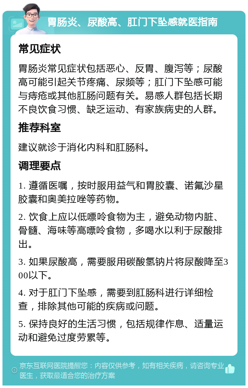 胃肠炎、尿酸高、肛门下坠感就医指南 常见症状 胃肠炎常见症状包括恶心、反胃、腹泻等；尿酸高可能引起关节疼痛、尿频等；肛门下坠感可能与痔疮或其他肛肠问题有关。易感人群包括长期不良饮食习惯、缺乏运动、有家族病史的人群。 推荐科室 建议就诊于消化内科和肛肠科。 调理要点 1. 遵循医嘱，按时服用益气和胃胶囊、诺氟沙星胶囊和奥美拉唑等药物。 2. 饮食上应以低嘌呤食物为主，避免动物内脏、骨髓、海味等高嘌呤食物，多喝水以利于尿酸排出。 3. 如果尿酸高，需要服用碳酸氢钠片将尿酸降至300以下。 4. 对于肛门下坠感，需要到肛肠科进行详细检查，排除其他可能的疾病或问题。 5. 保持良好的生活习惯，包括规律作息、适量运动和避免过度劳累等。