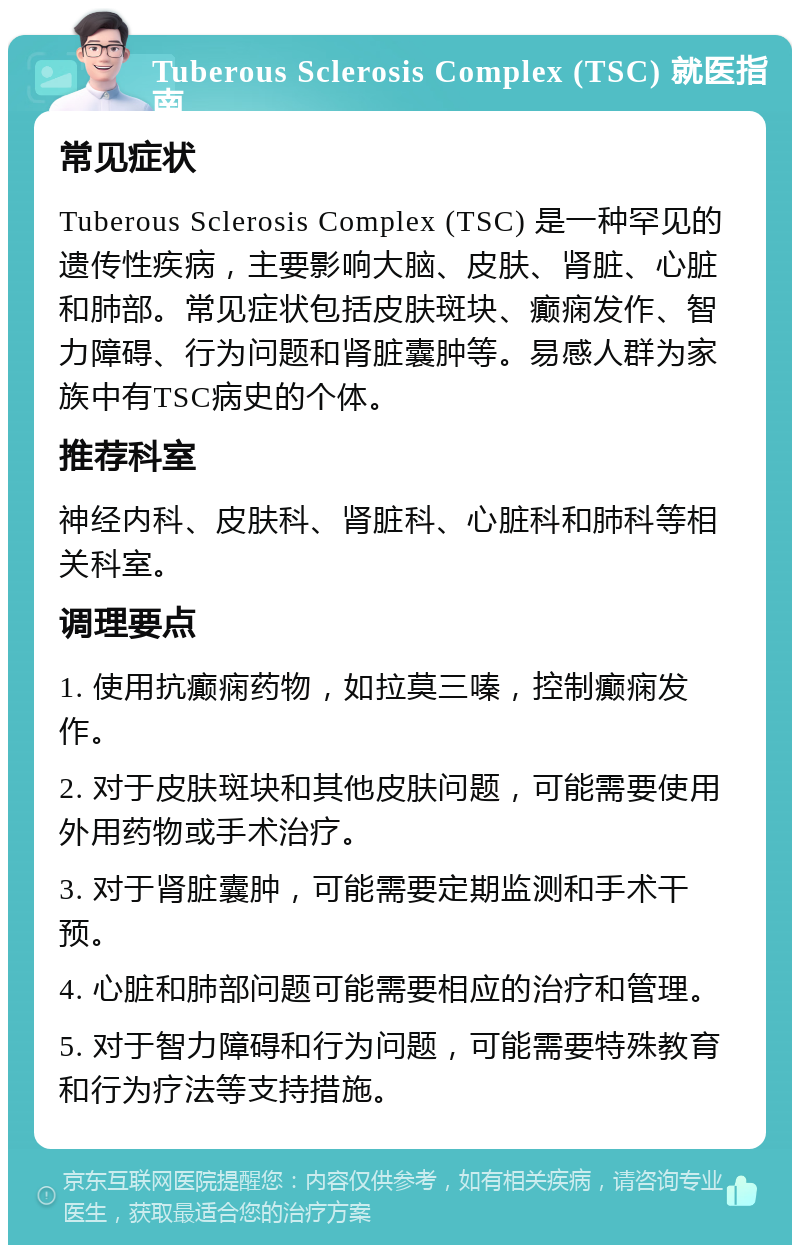 Tuberous Sclerosis Complex (TSC) 就医指南 常见症状 Tuberous Sclerosis Complex (TSC) 是一种罕见的遗传性疾病，主要影响大脑、皮肤、肾脏、心脏和肺部。常见症状包括皮肤斑块、癫痫发作、智力障碍、行为问题和肾脏囊肿等。易感人群为家族中有TSC病史的个体。 推荐科室 神经内科、皮肤科、肾脏科、心脏科和肺科等相关科室。 调理要点 1. 使用抗癫痫药物，如拉莫三嗪，控制癫痫发作。 2. 对于皮肤斑块和其他皮肤问题，可能需要使用外用药物或手术治疗。 3. 对于肾脏囊肿，可能需要定期监测和手术干预。 4. 心脏和肺部问题可能需要相应的治疗和管理。 5. 对于智力障碍和行为问题，可能需要特殊教育和行为疗法等支持措施。