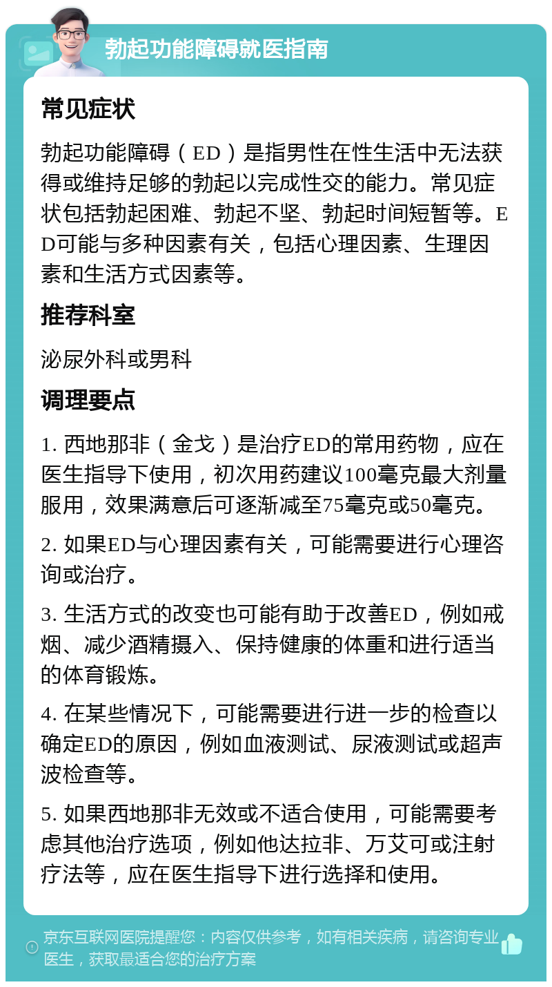 勃起功能障碍就医指南 常见症状 勃起功能障碍（ED）是指男性在性生活中无法获得或维持足够的勃起以完成性交的能力。常见症状包括勃起困难、勃起不坚、勃起时间短暂等。ED可能与多种因素有关，包括心理因素、生理因素和生活方式因素等。 推荐科室 泌尿外科或男科 调理要点 1. 西地那非（金戈）是治疗ED的常用药物，应在医生指导下使用，初次用药建议100毫克最大剂量服用，效果满意后可逐渐减至75毫克或50毫克。 2. 如果ED与心理因素有关，可能需要进行心理咨询或治疗。 3. 生活方式的改变也可能有助于改善ED，例如戒烟、减少酒精摄入、保持健康的体重和进行适当的体育锻炼。 4. 在某些情况下，可能需要进行进一步的检查以确定ED的原因，例如血液测试、尿液测试或超声波检查等。 5. 如果西地那非无效或不适合使用，可能需要考虑其他治疗选项，例如他达拉非、万艾可或注射疗法等，应在医生指导下进行选择和使用。