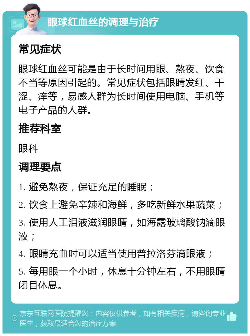 眼球红血丝的调理与治疗 常见症状 眼球红血丝可能是由于长时间用眼、熬夜、饮食不当等原因引起的。常见症状包括眼睛发红、干涩、痒等，易感人群为长时间使用电脑、手机等电子产品的人群。 推荐科室 眼科 调理要点 1. 避免熬夜，保证充足的睡眠； 2. 饮食上避免辛辣和海鲜，多吃新鲜水果蔬菜； 3. 使用人工泪液滋润眼睛，如海露玻璃酸钠滴眼液； 4. 眼睛充血时可以适当使用普拉洛芬滴眼液； 5. 每用眼一个小时，休息十分钟左右，不用眼睛闭目休息。