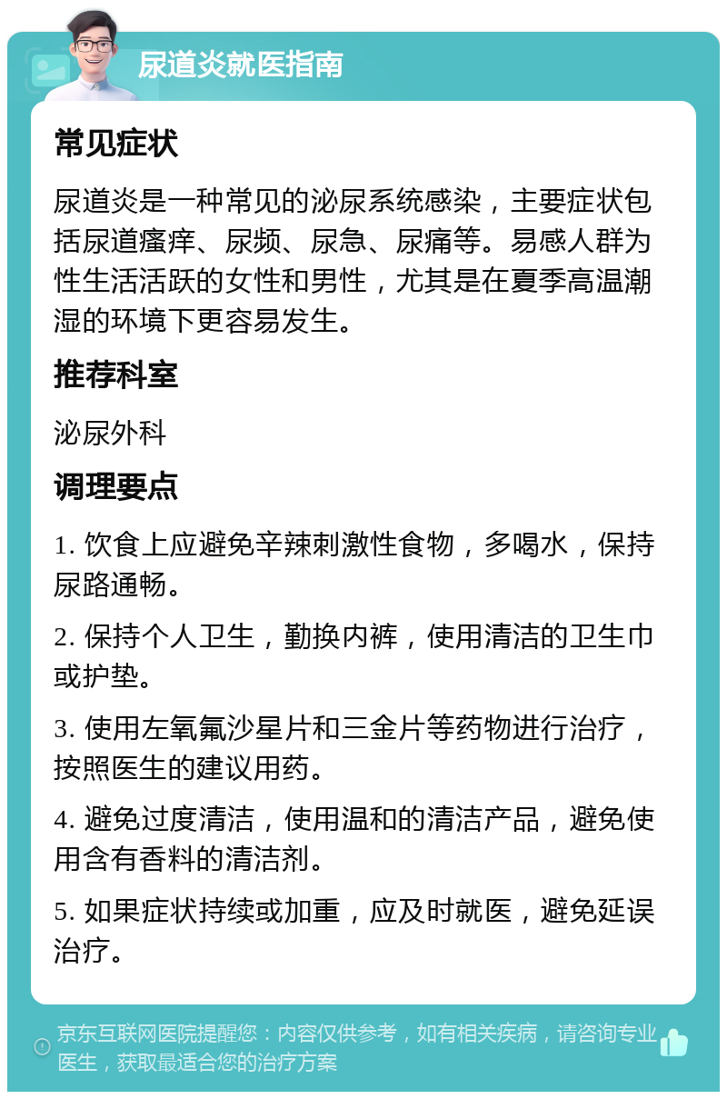 尿道炎就医指南 常见症状 尿道炎是一种常见的泌尿系统感染，主要症状包括尿道瘙痒、尿频、尿急、尿痛等。易感人群为性生活活跃的女性和男性，尤其是在夏季高温潮湿的环境下更容易发生。 推荐科室 泌尿外科 调理要点 1. 饮食上应避免辛辣刺激性食物，多喝水，保持尿路通畅。 2. 保持个人卫生，勤换内裤，使用清洁的卫生巾或护垫。 3. 使用左氧氟沙星片和三金片等药物进行治疗，按照医生的建议用药。 4. 避免过度清洁，使用温和的清洁产品，避免使用含有香料的清洁剂。 5. 如果症状持续或加重，应及时就医，避免延误治疗。