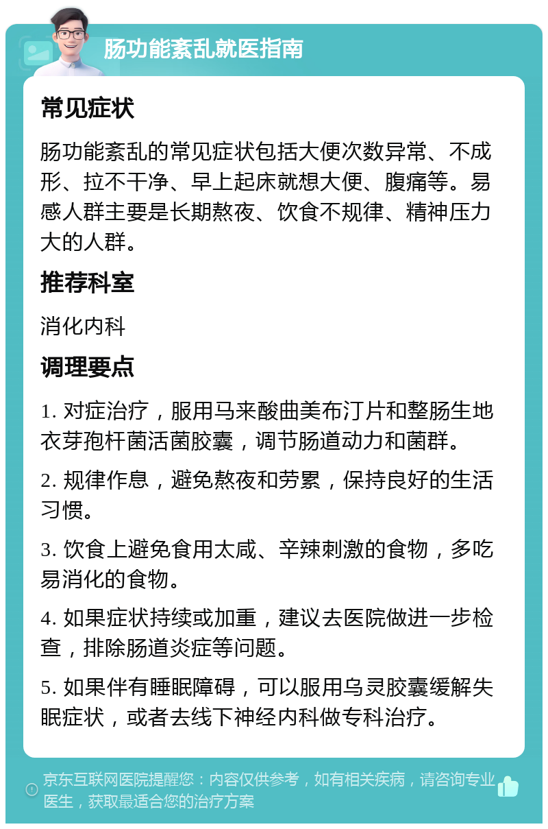 肠功能紊乱就医指南 常见症状 肠功能紊乱的常见症状包括大便次数异常、不成形、拉不干净、早上起床就想大便、腹痛等。易感人群主要是长期熬夜、饮食不规律、精神压力大的人群。 推荐科室 消化内科 调理要点 1. 对症治疗，服用马来酸曲美布汀片和整肠生地衣芽孢杆菌活菌胶囊，调节肠道动力和菌群。 2. 规律作息，避免熬夜和劳累，保持良好的生活习惯。 3. 饮食上避免食用太咸、辛辣刺激的食物，多吃易消化的食物。 4. 如果症状持续或加重，建议去医院做进一步检查，排除肠道炎症等问题。 5. 如果伴有睡眠障碍，可以服用乌灵胶囊缓解失眠症状，或者去线下神经内科做专科治疗。