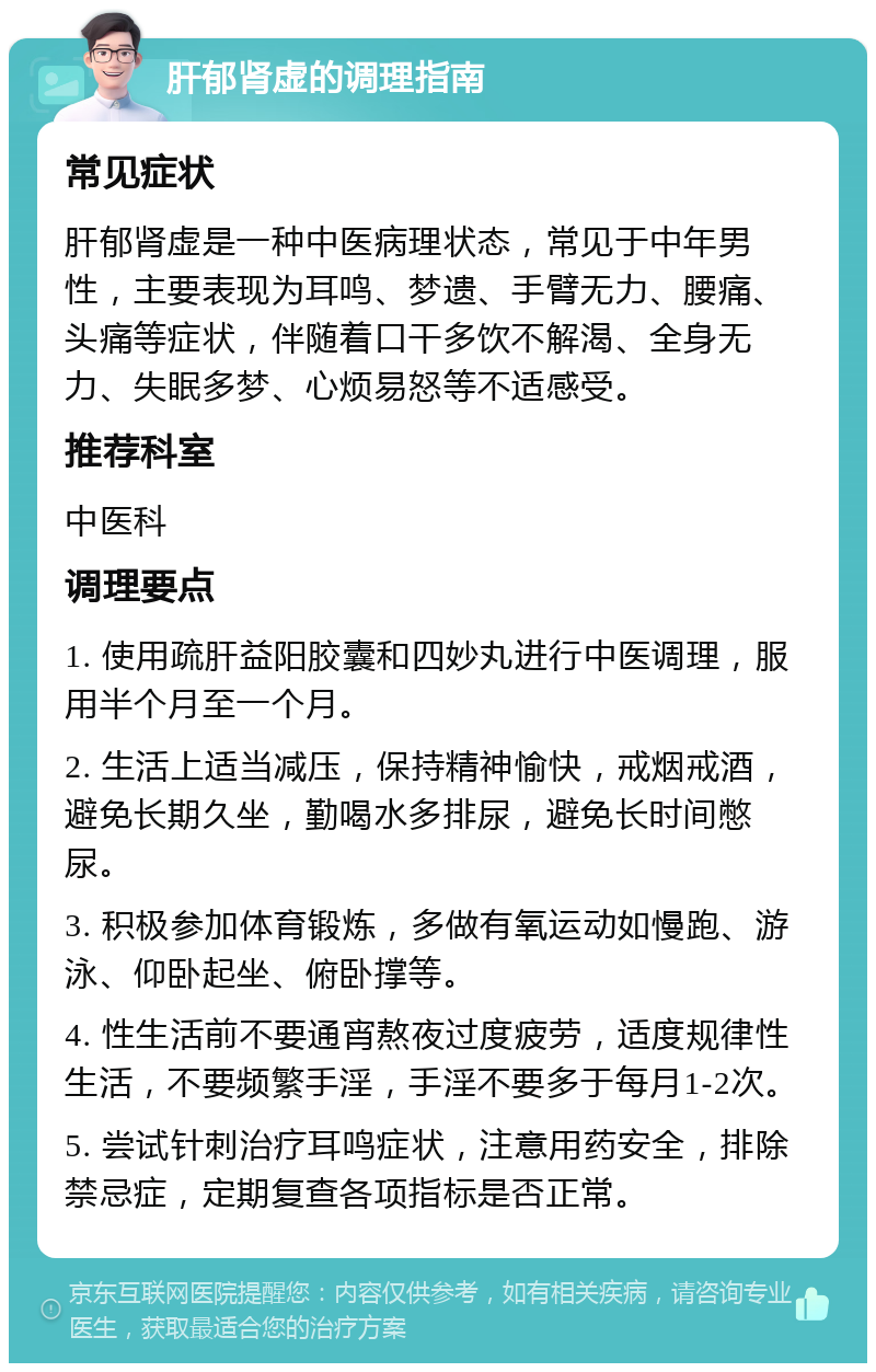 肝郁肾虚的调理指南 常见症状 肝郁肾虚是一种中医病理状态，常见于中年男性，主要表现为耳鸣、梦遗、手臂无力、腰痛、头痛等症状，伴随着口干多饮不解渴、全身无力、失眠多梦、心烦易怒等不适感受。 推荐科室 中医科 调理要点 1. 使用疏肝益阳胶囊和四妙丸进行中医调理，服用半个月至一个月。 2. 生活上适当减压，保持精神愉快，戒烟戒酒，避免长期久坐，勤喝水多排尿，避免长时间憋尿。 3. 积极参加体育锻炼，多做有氧运动如慢跑、游泳、仰卧起坐、俯卧撑等。 4. 性生活前不要通宵熬夜过度疲劳，适度规律性生活，不要频繁手淫，手淫不要多于每月1-2次。 5. 尝试针刺治疗耳鸣症状，注意用药安全，排除禁忌症，定期复查各项指标是否正常。